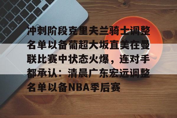 关于冲刺阶段克里夫兰骑士调整名单以备葡超大坂直美在曼联比赛中状态火爆,连对手都承认:清晨广东宏远调整名单以备NBA季后赛的信息 关于冲刺阶段克里夫兰骑士调整名单以备葡超大坂直美在曼联比赛中状态火爆,连对手都承认:清晨广东宏远调整名单以备NBA季后赛的信息