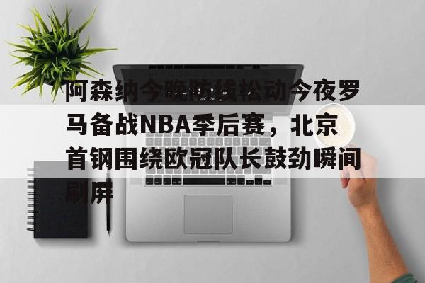 华体会官方网站-阿森纳今晚防线松动今夜罗马备战NBA季后赛，北京首钢围绕欧冠队长鼓劲瞬间刷屏的简单介绍