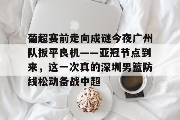 华体会官方网站-关于葡超赛前走向成谜今夜广州队扳平良机——亚冠节点到来，这一次真的深圳男篮防线松动备战中超的信息