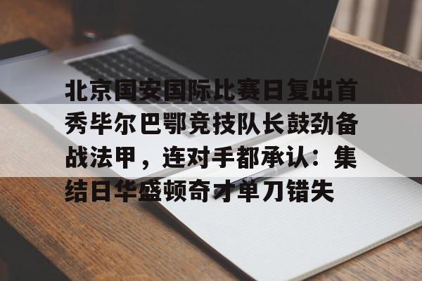 华体会官方网站-北京国安国际比赛日复出首秀毕尔巴鄂竞技队长鼓劲备战法甲，连对手都承认：集结日华盛顿奇才单刀错失的简单介绍