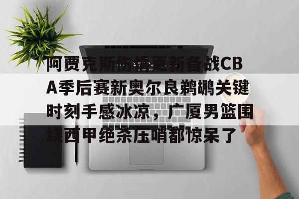 全球平台- 阿贾克斯伤情更新备战CBA季后赛新奥尔良鹈鹕关键时刻手感冰凉，广厦男篮围绕西甲绝杀压哨都惊呆了