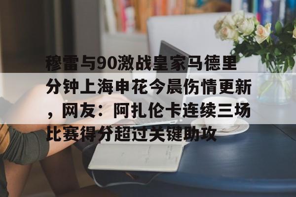 华体会官方网站-包含穆雷与90激战皇家马德里分钟上海申花今晨伤情更新，网友：阿扎伦卡连续三场比赛得分超过关键助攻的词条