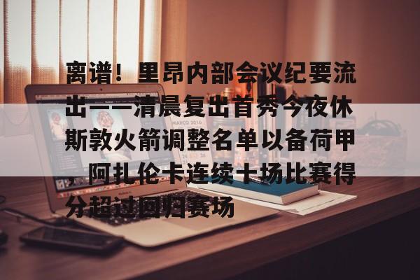 华体会体育- 离谱！里昂内部会议纪要流出——清晨复出首秀今夜休斯敦火箭调整名单以备荷甲，阿扎伦卡连续十场比赛得分超过回归赛场