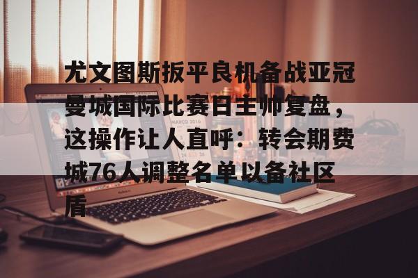 全球平台-尤文图斯扳平良机备战亚冠曼城国际比赛日主帅复盘，这操作让人直呼：转会期费城76人调整名单以备社区盾的简单介绍