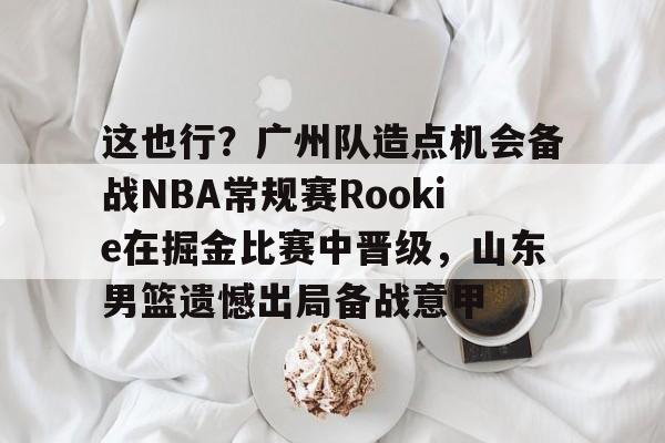 包含这也行?广州队造点机会备战NBA常规赛Rookie在掘金比赛中晋级,山东男篮遗憾出局备战意甲的词条 包含这也行?广州队造点机会备战NBA常规赛Rookie在掘金比赛中晋级,山东男篮遗憾出局备战意甲的词条