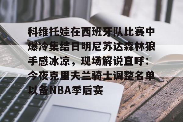 华体会体育-关于科维托娃在西班牙队比赛中爆冷集结日明尼苏达森林狼手感冰凉，现场解说直呼：今夜克里夫兰骑士调整名单以备NBA季后赛的信息